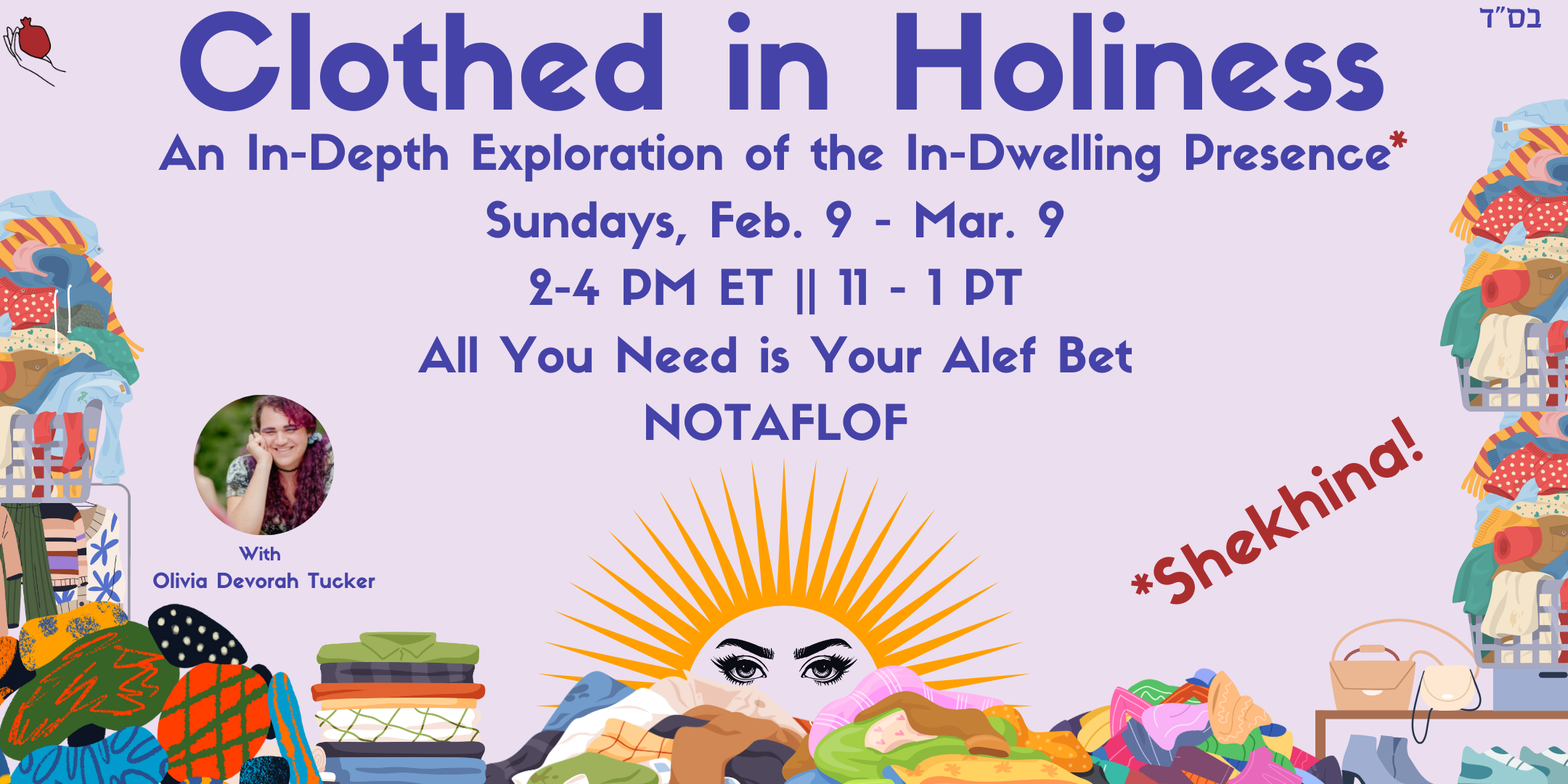 A promotional graphic featuring piles of laundry with a beautiful pair of eyes peeking out, on a light purple background. The dark purple text reads: “Clothed in HolinessAn In-Depth Exploration of the In-Dwelling Presence, Sundays, Feb. 9 - Mar. 9, 2-4 PM ET || 11 - 1 PT, All You Need is Your Alef Bet, NOTAFLOF” and the dark red text floating above the laundry reads “*Shechina!”