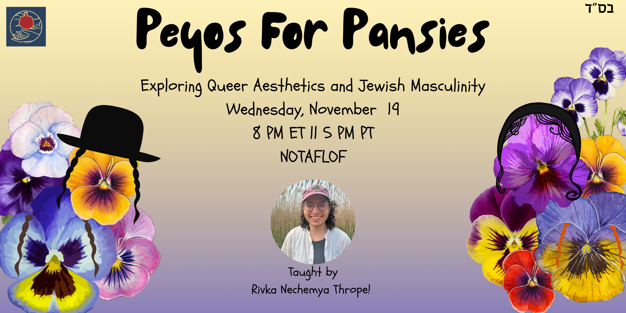 ID: A promotional graphic featuring a picture of Rivka Nechmya Thrope, and an array of different colored pansies which have peyos of different colors as well. The text reads “Peyos for Pansies, Exploring Queer Aesthetics and Jewish Masculinity, Wednesday November 19, 8 PM ET || 5 PM PT, NOTAFLOF” and the text under the photo of Rivka Nechmya says “Taught by Rivka Nechemya Thrope!”