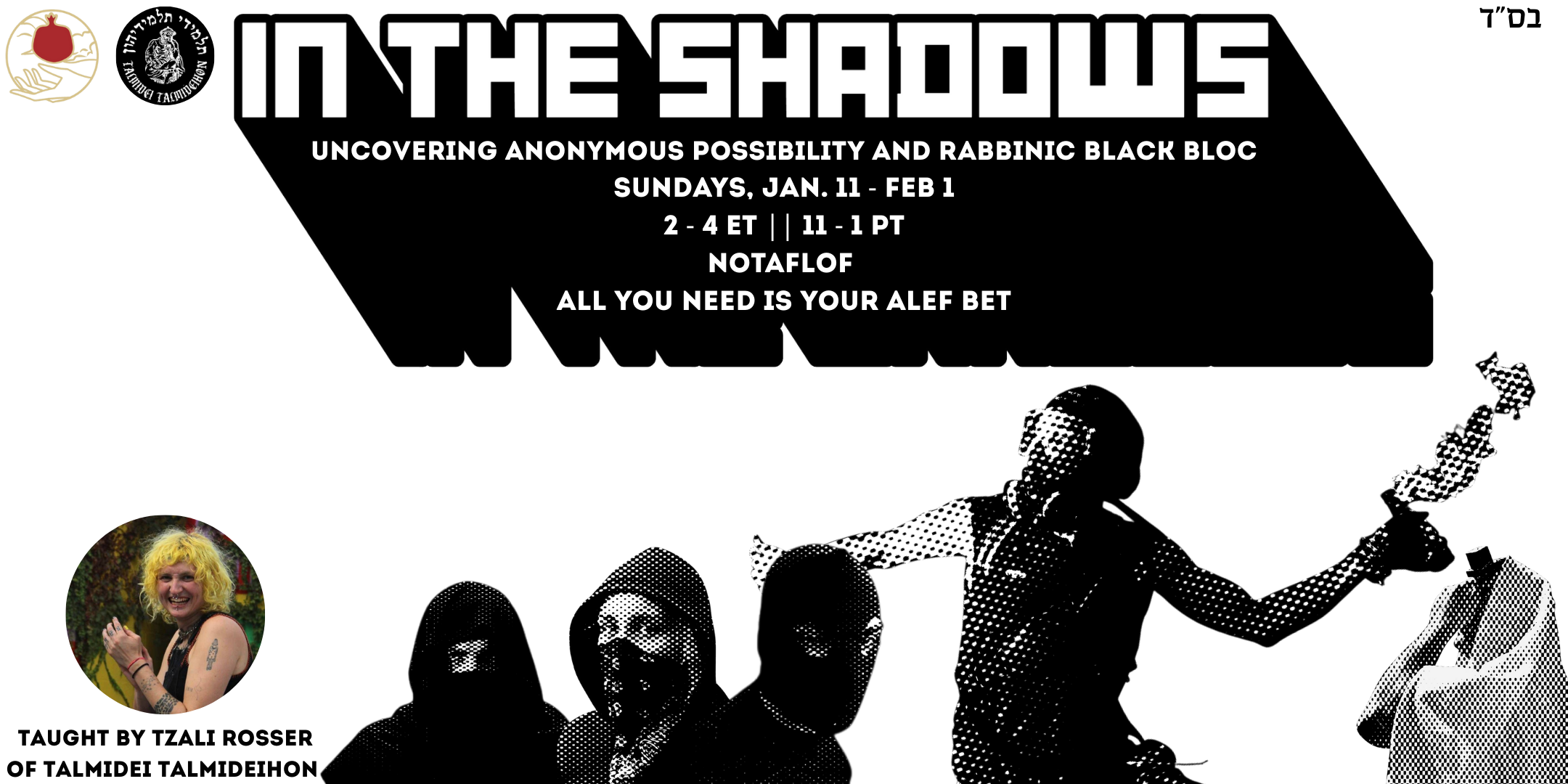  A promotional graphic in black and white, with Shel Maala and Talmidei Talmideihon’s logos in the top left. The images featured are of a person wrapped in their tallit, someone throwing a molotov cocktail, and people in facemasks and cloaks. The text reads “In The Shadows: Uncovering Rabbinic Possibility and Rabbinic Black Bloc, Sundays, Jan 11-Feb 1, 2 - 4 ET || 11 - 1 PT, All you need is your alef bet, NOTAFLOF” Also a photo of Tzali Rosser, the teacher, is in the lower left corner