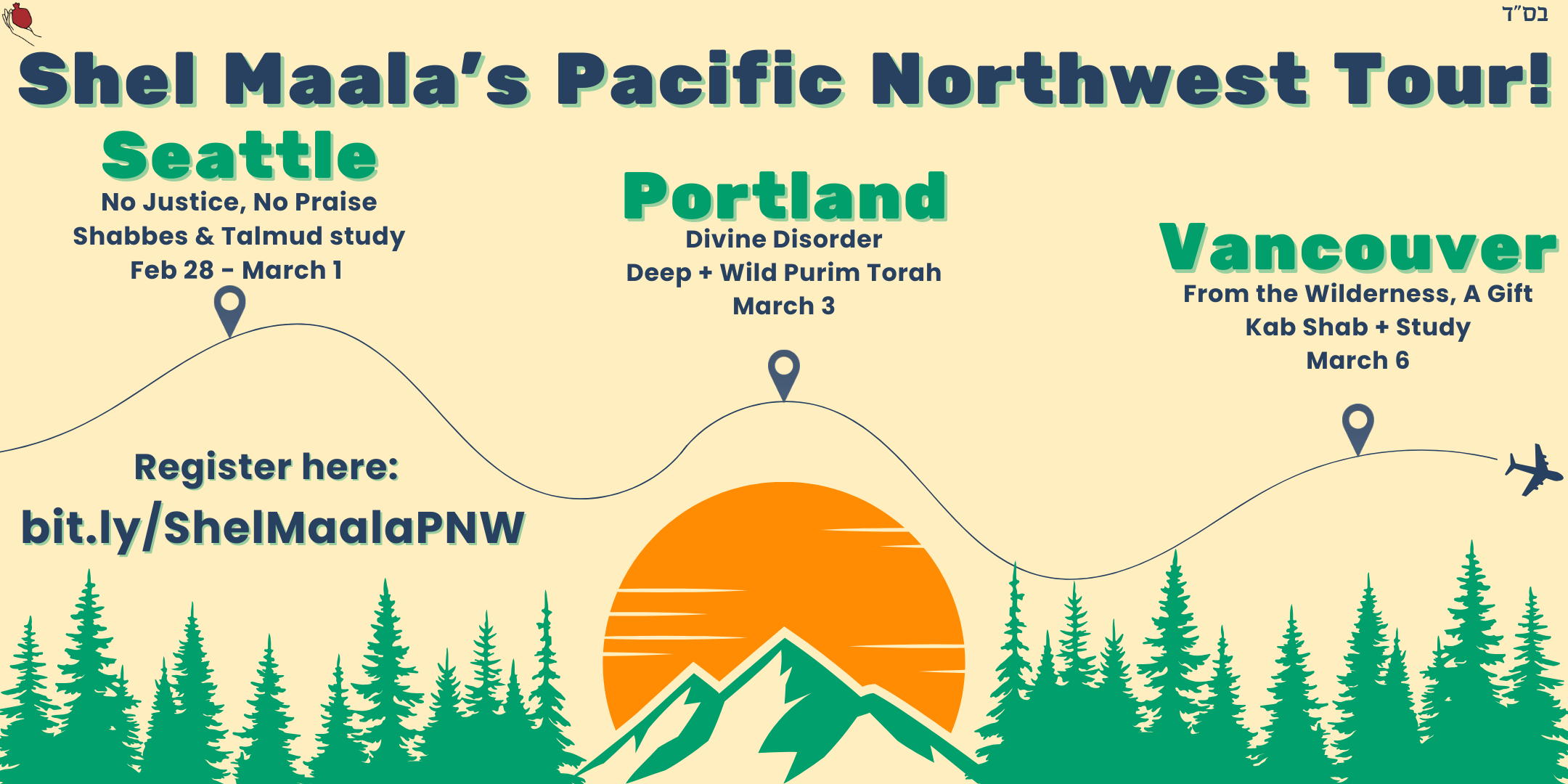 A mountain rises up from the bottom of the image in the center, in front of a rising sun, with trees to the left and the right. At the top of the image is the text "Shel Maala's Pacific Northwest Tour!". An airplane has traced a curved path through the image from left to right. Three locations are marked on the airplane's path. The first has the text "Seattle, No Justice, No Praise, Shabbes & Talmud Study, Feb 28-March 1". The second has the text "Portland, Divine Disorder, Deep + Wild Purim Torah, March 3". The third has the text "Vancouver, From the Wilderness, A Gift, Kab Shab + Study, March 6".  Below the plane's flight path is the text "Sign up for registration here: bit.ly/ShelMaalaPNW".
