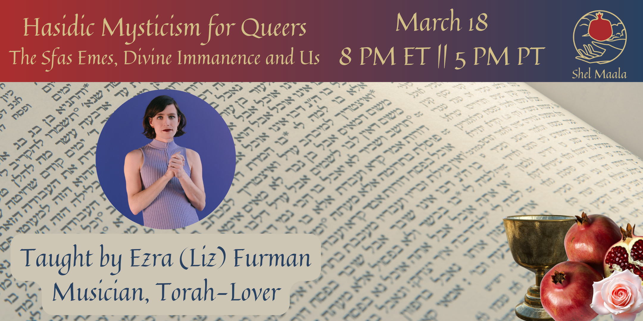 A banner graphic. At the top is a rectangular red-to-blue gradient with the text "Hasidic Mysticism for Queers, the Sfas Emes, Divine Immanence and Us, March 18, 8PM ET || 5 PM PT" followed by the Shel Maala Logo. Below the header is a background of Hebrew text with a circular headshot of a Jewish trans woman with shoulder length black hair and black lipstick in a purple top, standing with her hands clasped in front of her. Text below the headshot reads "Taught by Ezra (Liz) Furman, Musician, Torah-lover". In the bottom-right corner is a silver chalice and pomegranates.