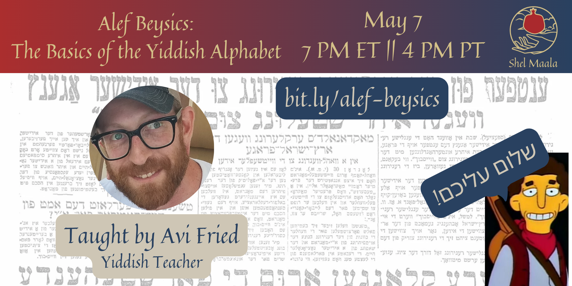 > id:  A banner graphic. At the top is a rectangular red-to-blue gradient with the text "Alef Beysics: The Basics of the Yiddish Alphabet, May 7, 7 PM ET || 4 PM PT" followed by the Shel Maala Logo. Below the header is a background of Yiddish text with a circular headshot of a Jewish person smiling in a baseball cap and glasses, with a brown beard. Text below the headshot reads "Taught by Avi Fried, Yiddish Teacher". In the bottom-right corner is a picture of Mr. Bergstrom from the Simpsons with the text "sholem aleichem!" in Yiddish.