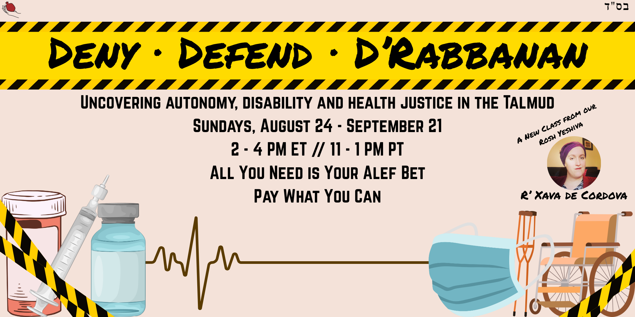 A promotional graphic featuring the main title on yellow caution tape, with medical equipment in the lower corners and an EKG line connected each side. The text reads "Deny Defend D'Rabbanan, Uncovering Autonomy and Disability in the Talmud, Sundays, August 24 - September 21, 2 - 4 PM ET/11 - 1 PM PT, All Your Need is Your Alef Bet, Pay What You Can" Also featured is an image of Rosh Yeshva Xava De Cordova.