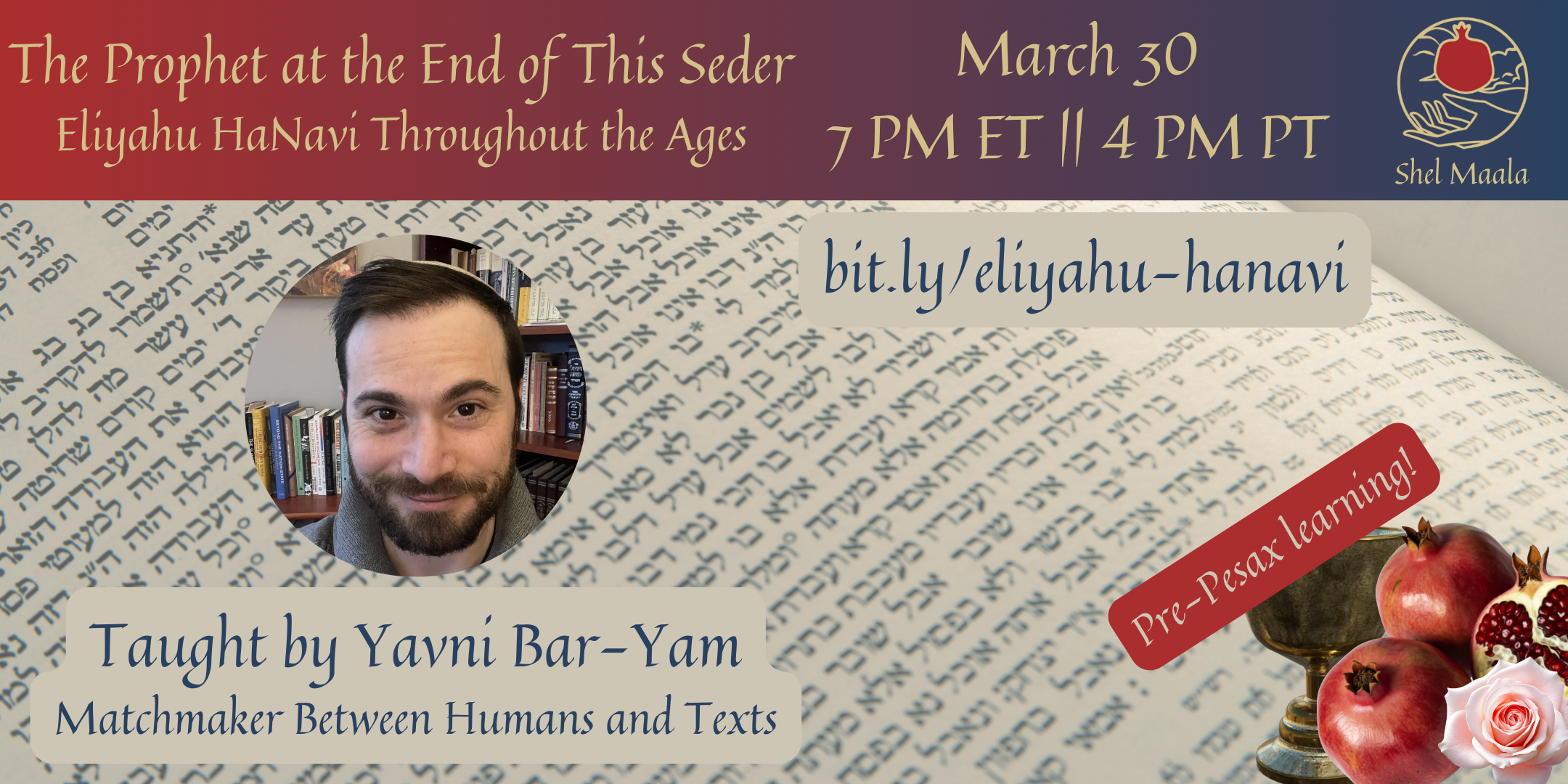 A banner graphic. At the top is a rectangular red-to-blue gradient with the text "The Prophet at the End of this Seder, Eliyahu HaNavi Throughout the Ages, March 30, 7 PM ET || 4 PM PT" and the Shel Maala logo at the right. Below the header is a background of Hebrew text with a circular headshot of a Jewish person with black hair and a beard, smiling in front of a bookshelf. The caption of this image is "Taught by Yavni Bar-Yam, Matchmaker between Humans and Texts". In the upper right is the URL "bit.ly/eliyahu-hanavi". In the bottom right are pomegranates, a chalice, and a flower with the text "Pre-Pesax learning!"