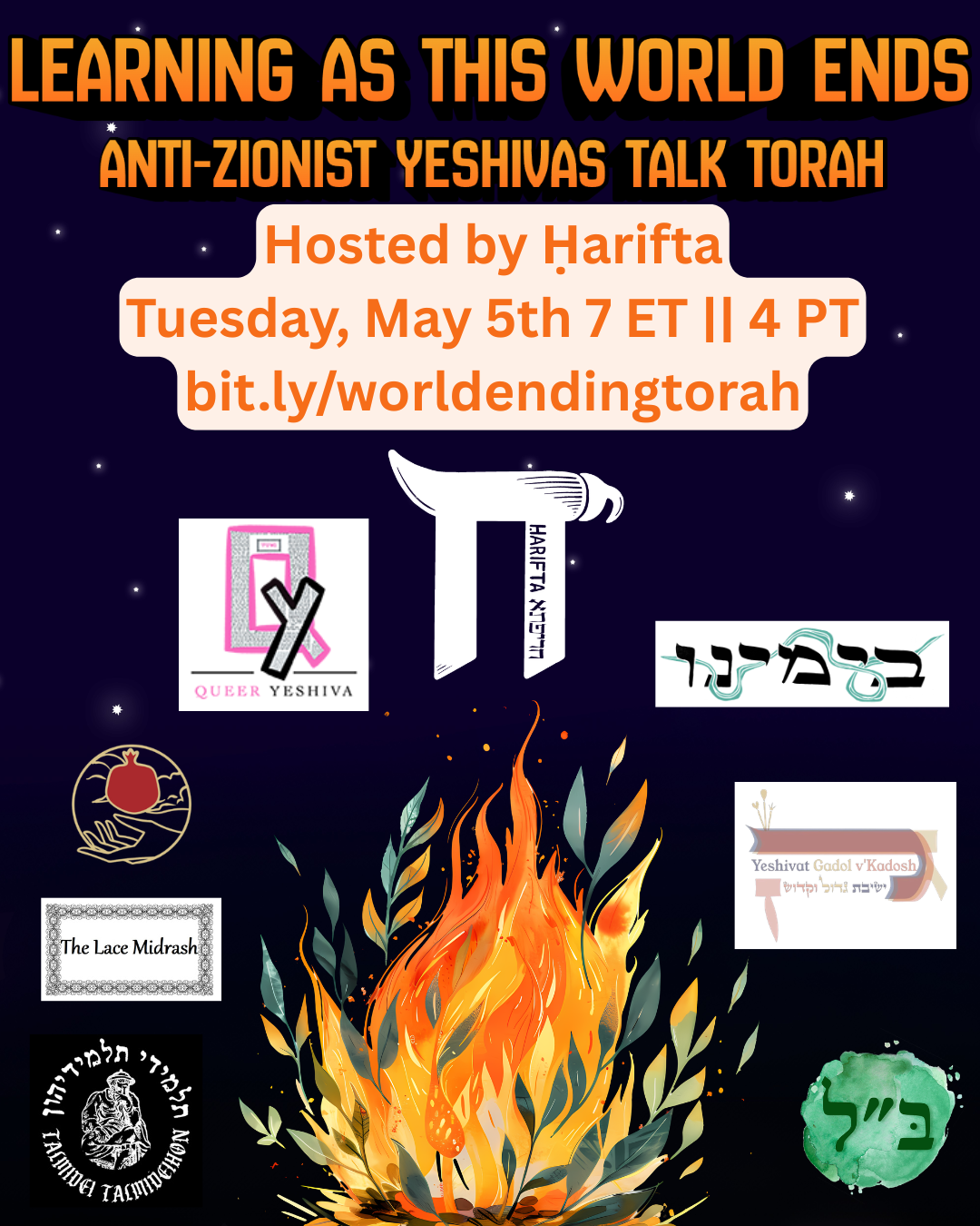 a rectangular graphic with a dark-to-light-blue gradient from the bottom to the top and some star-like dots of white. At the bottom is a fire with both flames and leaves. Surrounding the fire are the logos for Talmidei Talmideihon, The Lace Midrash, Shel Maala, Queer Yeshiva, Harifta, B'Yameinu, Yeshivat Gadol v'Kadosh, and Beis Lakish. At the top is orange text that reads "Learning as this world ends, anti-zionist yeshivas talk torah, hosted by Harifta, Tuesday, May 5th 7 ET || 4 PT, bit.ly/worldendingtorah"