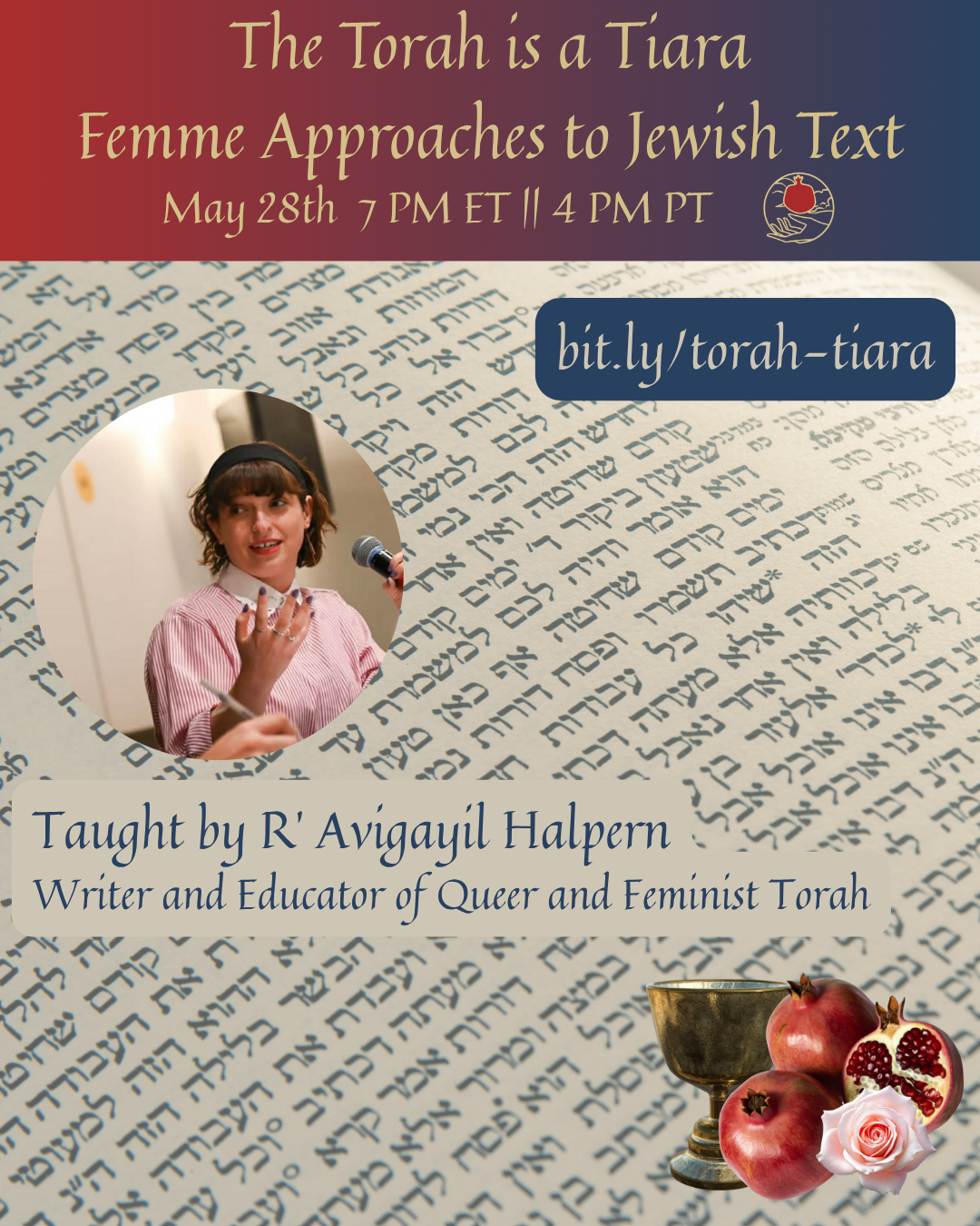 A square graphic: at the top is a rectangular red-to-blue gradient with the text "The torah is a tiara, femme approaches to Jewish text, May 28 7 PM ET || 4 PM PT" and the shel maala logo. Below that is a background of Hebrew text. Overlaid on the background from top to bottom are: a rounded rectangular box with a blue background and the text “bit.ly/torah-tiara”; a circular image of a Jewish person with brown hair and a headband in a pink shirt holding a microphone and looking directly into the camera with her other hand held up, gesturing while talking; the text "Taught by Rabbi Avigayil Halpern, writer and educator of queer and feminist Torah”; and a graphic consisting of a silver chalice, three pomegranates, and a flower.