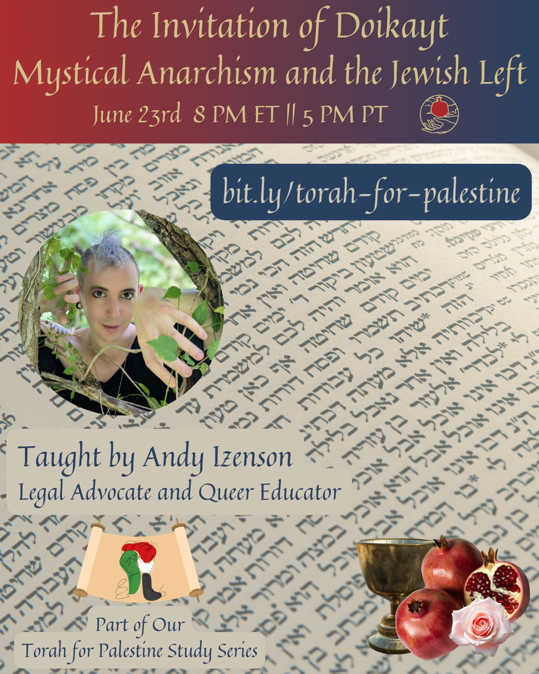 id: a square graphic: at the top is a rectangular red to blue gradient with the text "the invitation of doikayt: mystical anarchism and the Jewish left, June 23 8 PM ET | 5 PM PT" followed by the shel maala logo. Below that is a background of Hebrew text. Over laid on the background from top to bottom are: a rounded rectangular box with a blue background and the text "bit.ly/torah-for-palestine"; a circular image of a Jewish person peering out at the camera from behind leaves; the text "taught by Andy Izenson, legal advocate and queer educator"; the Torah for Palestine logo and the text "part of our Torah for Palestine study series"; and a graphic consisting of a silver chalice, three pomegranates, and a flower.