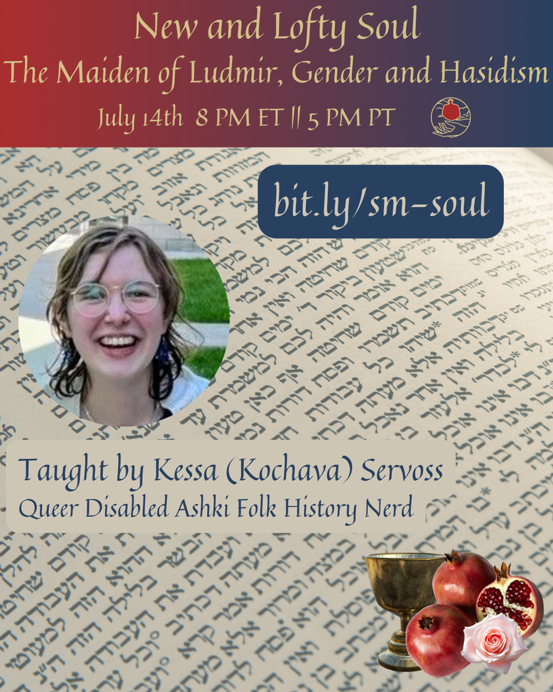 A graphic. At the top is a red-to-blue gradient with the text "New and Lofty Soul, The Maiden of Ludmir, Gender, and Hasidism, July 14th 8 PM ET || 5 PM PT" followed by the Shel Maala logo. Below that, over a background of Hebrew text, is a circular image of a Jew with brown hair, glasses and a wide smile with the caption "Taught by Kessa (Kochava) Servoss, Queer Disabled Ashki Folk History Nerd." Above and to the right of the image is the text "bit.ly/sm-soul". In the bottom right is a silver chalice, pomegranates, and a flower.