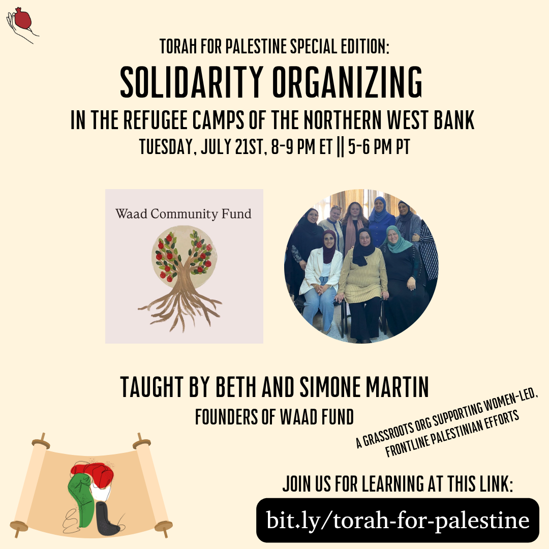 A graphic with a beige background and the shel maala logo in the top left. The header text at the top is "Torah for Palestine Special Edition: Solidarity Organizing in the Refugee Camps of the Northern West Bank, Tuesday, July 21st, 8-9pm ET || 5-6 PM PT". Under the text is the Waad Community Fund logo next to a circular image of a group of women, all wearing hijab except two. Under the images is the text "Taught by Beth and Simone Martin, Founders of Waad Fund", the text "A grassroots org supporting women-led frontline Palestinian efforts" and the text "Join us for learning at this link: bit.ly/torah-for-palestine". In the lower left is a solidarity fist in Palestinian colors on a Torah scroll.