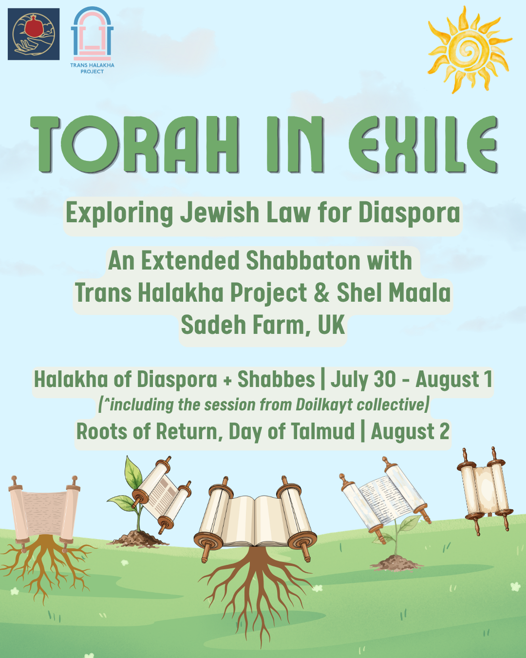 A graphic with a grassy field filled with roots and stems attached to blossoming Torah scrolls coming out of the ground. The text reads:Torah in Exile, Exploring Jewish Law for Diaspora, An Extended Shabbaton with Trans Halakha Project & Shel Maala, Sadeh Farm, UK, Halakha of Diaspora + Shabbes | July 30 - August 1, (including the session from Doikayt Collective) Roots of Return, Day of Talmud | August 2. The logos of participating organizations are also featured.