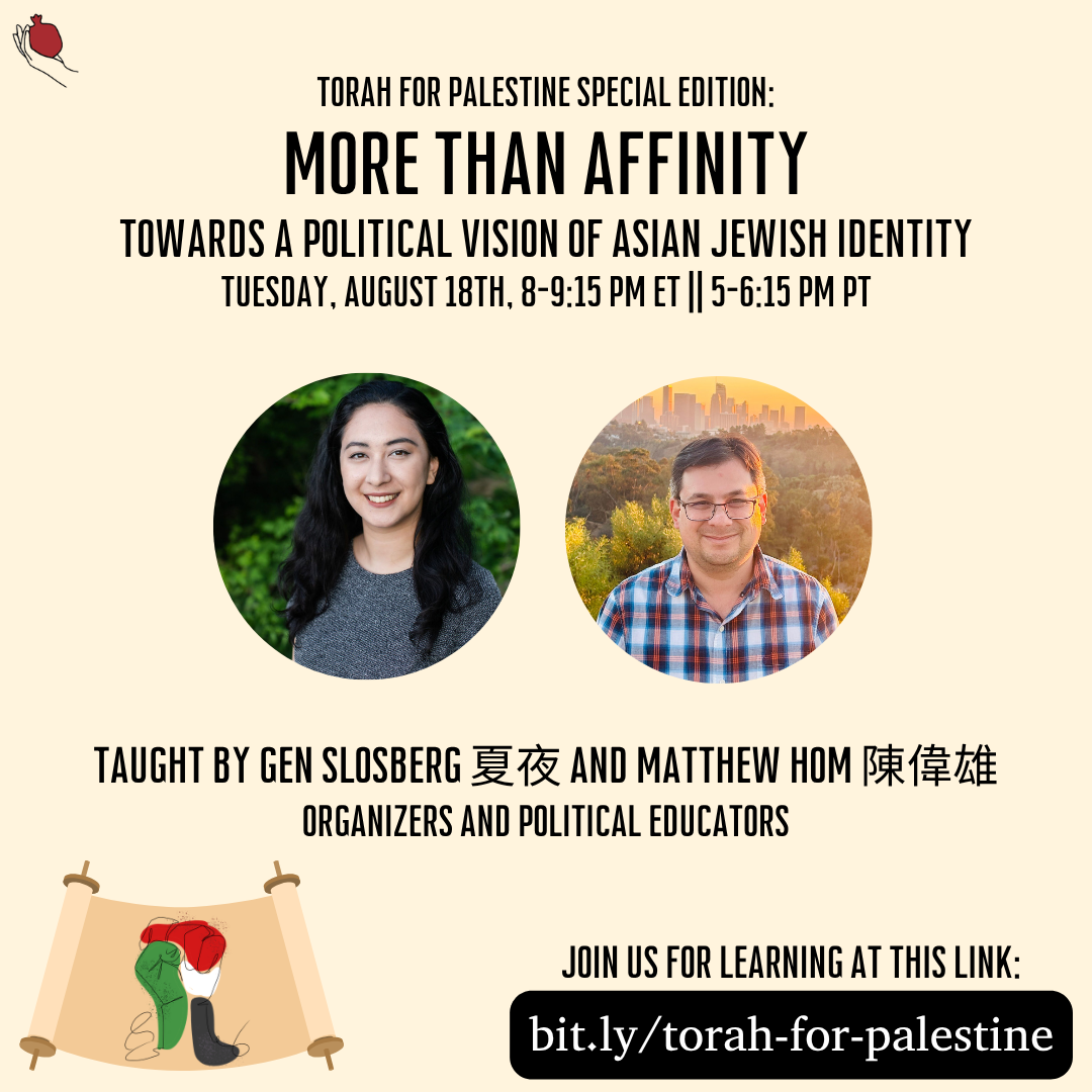 A square graphic with a beige background and the Shel Maala logo in the top left. The header text at the top is: "Torah for Palestine Special Edition: More Than Affinity, Towards a Political Vision of Asian Jewish Identity, Tuesday, August 18th, 8-9:15 PM ET || 5 - 6:15 PM PT". Under the text are two circular speaker photos. On the left is a person with long hair smiling in front of green leaves, and on the right is a person with short hair and glasses smiling in front of a city skyline. Below the photos is the text: "Taught by Gen Slosberg 夏夜 and Matthew Hom 陳偉雄, organizers and political educators". Below that is the text "Join us for learning at this link: bit.ly/torah-for-palestine". In the lower left is a solidarity fist in Palestinian colors on a Torah scroll.