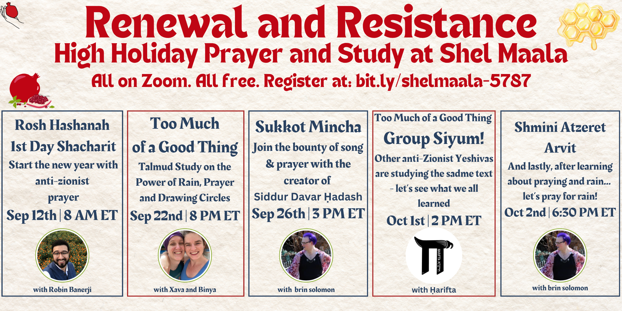 A graphic featuring high holiday imagery, header text, and five boxes each describing an event. The header text is "Renewal and Resistance: High Holiday Prayer and Study at Shel Maala, all on Zoom. All free. Register at: bit.ly/shelmaala-5787." The five boxes, from left to right, contain the following text: (1) "Rosh Hashanah 1st Day Shacharit Start the new year with anti-zionist prayer Sep 12th | 8 AM ET, with Robin Banerji", (2) "Too Much of a Good Thing Talmud Study on the Power of Rain, Prayer and Drawing Circles Sep 22nd | 8 PM ET, with Xava and Binya", (3) "Sukkot Mincha Join the bounty of song & prayer with the creator of Siddur Davar Ḥadash Sep 26th | 3 PM ET, with brin solomon", (4) "Too Much of a Good Thing Group Siyum! Other anti-Zionist Yeshivas are studying the sadme text - let’s see what we all learned Oct 1st | 2 PM ET, with Harifta", (5) "Shmini Atzeret Arvit And lastly, after learning about praying and rain... let’s pray for rain! Oct 2nd | 6:30 PM ET, with brin solomon". Each box also includes a circular headshot.